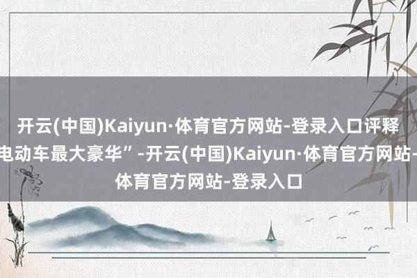 开云(中国)Kaiyun·体育官方网站-登录入口评释“安全是电动车最大豪华”-开云(中国)Kaiyun·体育官方网站-登录入口