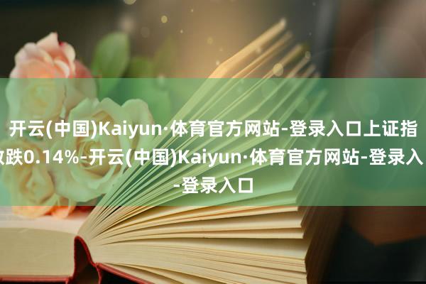 开云(中国)Kaiyun·体育官方网站-登录入口上证指数跌0.14%-开云(中国)Kaiyun·体育官方网站-登录入口