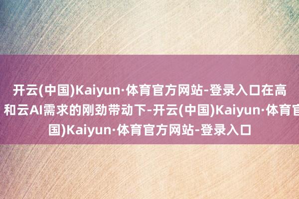 开云(中国)Kaiyun·体育官方网站-登录入口在高性能规画（HPC）和云AI需求的刚劲带动下-开云(中国)Kaiyun·体育官方网站-登录入口