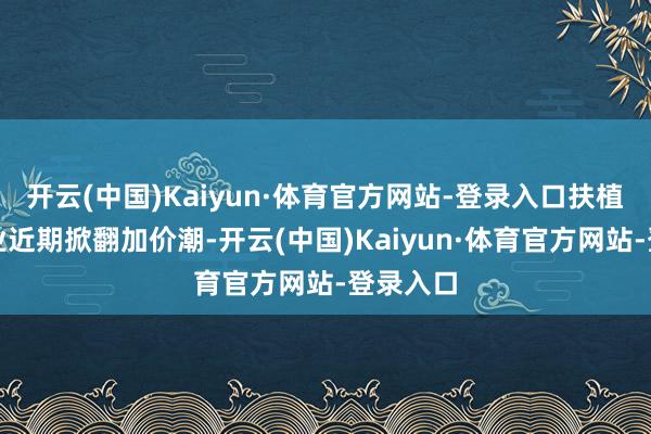 开云(中国)Kaiyun·体育官方网站-登录入口扶植钻石行业近期掀翻加价潮-开云(中国)Kaiyun·体育官方网站-登录入口