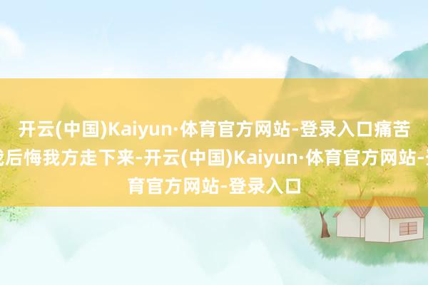开云(中国)Kaiyun·体育官方网站-登录入口痛苦的脚让我后悔我方走下来-开云(中国)Kaiyun·体育官方网站-登录入口