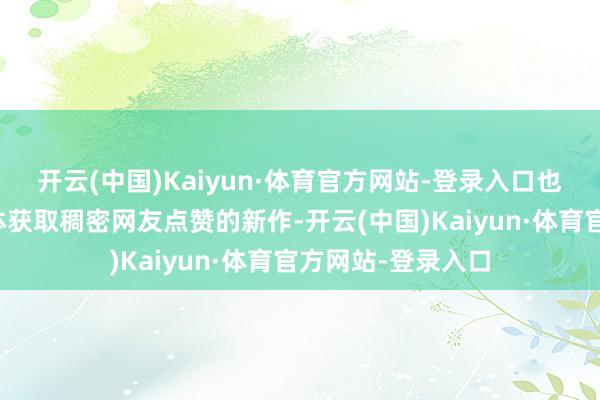 开云(中国)Kaiyun·体育官方网站-登录入口也有刷爆抖音自媒体获取稠密网友点赞的新作-开云(中国)Kaiyun·体育官方网站-登录入口