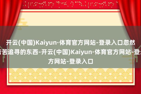 开云(中国)Kaiyun·体育官方网站-登录入口忽然那些苦苦追寻的东西-开云(中国)Kaiyun·体育官方网站-登录入口