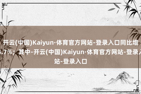 开云(中国)Kaiyun·体育官方网站-登录入口同比增长4.7%；其中-开云(中国)Kaiyun·体育官方网站-登录入口