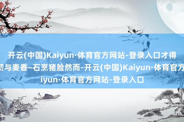 开云(中国)Kaiyun·体育官方网站-登录入口才得来这伶仃的柔韧与麦香~石烹猪脸然而-开云(中国)Kaiyun·体育官方网站-登录入口
