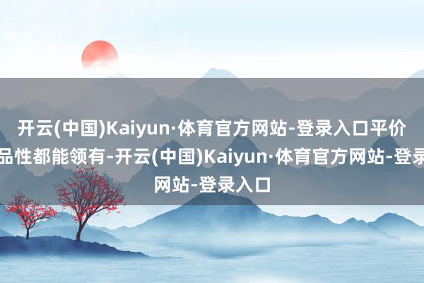 开云(中国)Kaiyun·体育官方网站-登录入口平价与高品性都能领有-开云(中国)Kaiyun·体育官方网站-登录入口