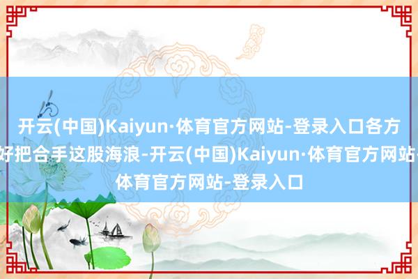 开云(中国)Kaiyun·体育官方网站-登录入口各方齐需要好好把合手这股海浪-开云(中国)Kaiyun·体育官方网站-登录入口