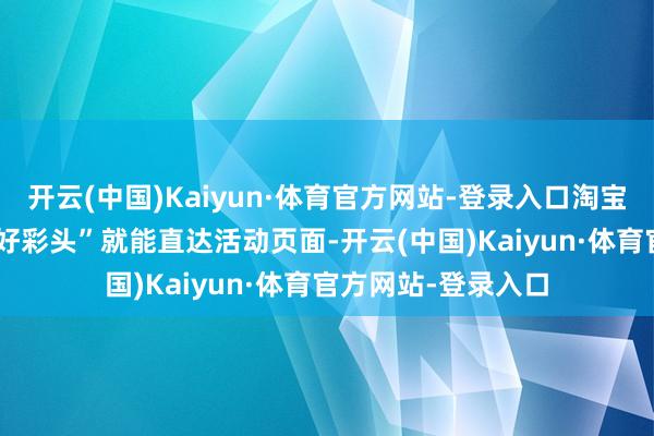 开云(中国)Kaiyun·体育官方网站-登录入口淘宝app内搜索“淘个好彩头”就能直达活动页面-开云(中国)Kaiyun·体育官方网站-登录入口