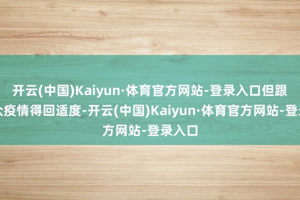 开云(中国)Kaiyun·体育官方网站-登录入口但跟着群众疫情得回适度-开云(中国)Kaiyun·体育官方网站-登录入口
