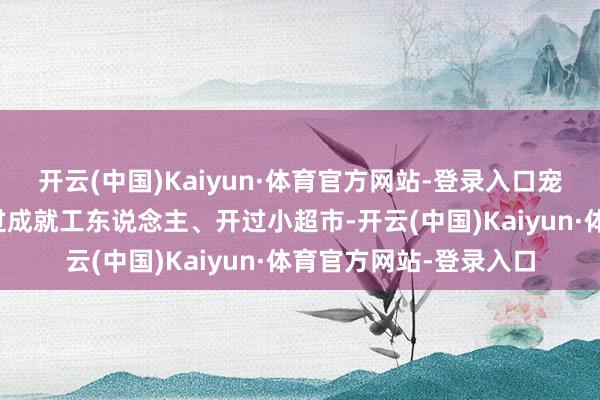 开云(中国)Kaiyun·体育官方网站-登录入口宠爱文体的王计兵作念过成就工东说念主、开过小超市-开云(中国)Kaiyun·体育官方网站-登录入口
