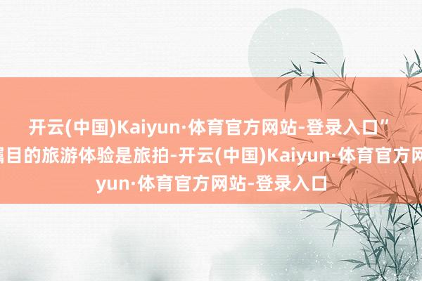 开云(中国)Kaiyun·体育官方网站-登录入口”　　另一个备受瞩目的旅游体验是旅拍-开云(中国)Kaiyun·体育官方网站-登录入口
