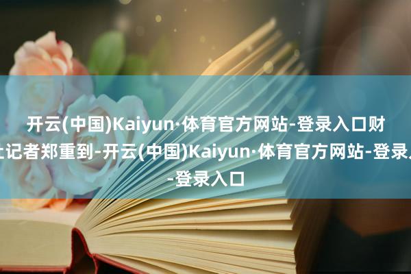 开云(中国)Kaiyun·体育官方网站-登录入口　　财联社记者郑重到-开云(中国)Kaiyun·体育官方网站-登录入口