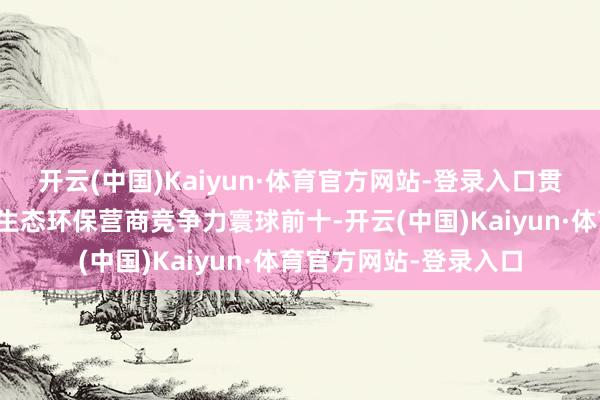 开云(中国)Kaiyun·体育官方网站-登录入口贯串两年踏进中国城市生态环保营商竞争力寰球前十-开云(中国)Kaiyun·体育官方网站-登录入口