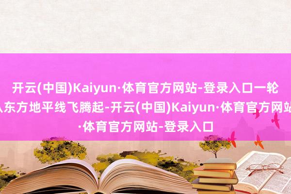 开云(中国)Kaiyun·体育官方网站-登录入口一轮红日迟缓从东方地平线飞腾起-开云(中国)Kaiyun·体育官方网站-登录入口