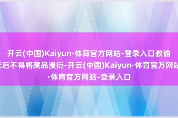 开云(中国)Kaiyun·体育官方网站-登录入口教谕子孙在其死后不得将藏品漫衍-开云(中国)Kaiyun·体育官方网站-登录入口