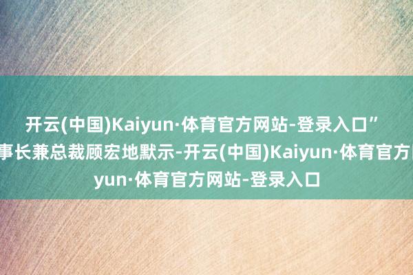 开云(中国)Kaiyun·体育官方网站-登录入口” 小鹏汽车副董事长兼总裁顾宏地默示-开云(中国)Kaiyun·体育官方网站-登录入口