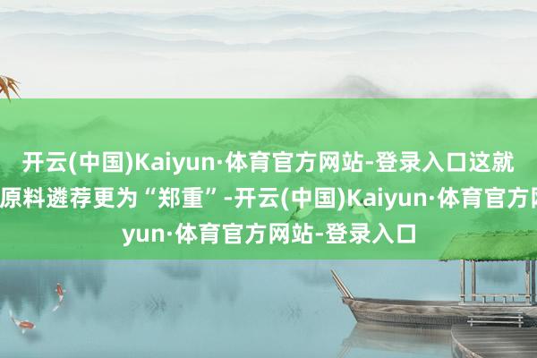 开云(中国)Kaiyun·体育官方网站-登录入口这就条目品牌方对原料遴荐更为“郑重”-开云(中国)Kaiyun·体育官方网站-登录入口