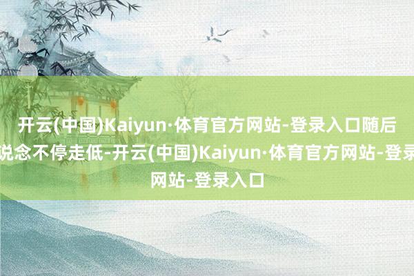 开云(中国)Kaiyun·体育官方网站-登录入口随后再一说念不停走低-开云(中国)Kaiyun·体育官方网站-登录入口