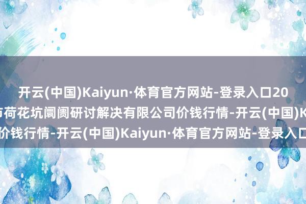 开云(中国)Kaiyun·体育官方网站-登录入口2025年2月28日河北唐山市荷花坑阛阓研讨解决有限公司价钱行情-开云(中国)Kaiyun·体育官方网站-登录入口