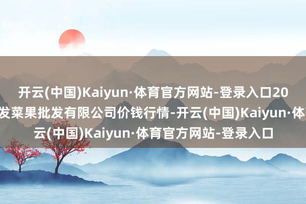 开云(中国)Kaiyun·体育官方网站-登录入口2025年2月28日沈阳盛发菜果批发有限公司价钱行情-开云(中国)Kaiyun·体育官方网站-登录入口