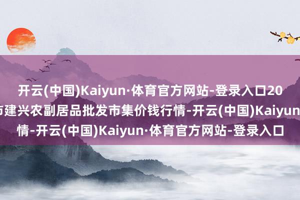 开云(中国)Kaiyun·体育官方网站-登录入口2025年2月28日河北三河市建兴农副居品批发市集价钱行情-开云(中国)Kaiyun·体育官方网站-登录入口