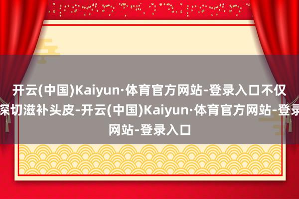 开云(中国)Kaiyun·体育官方网站-登录入口不仅粗拙深切滋补头皮-开云(中国)Kaiyun·体育官方网站-登录入口