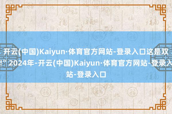 开云(中国)Kaiyun·体育官方网站-登录入口这是双赢!”2024年-开云(中国)Kaiyun·体育官方网站-登录入口