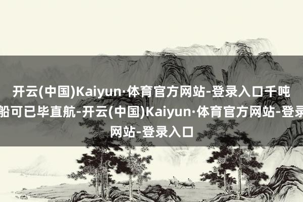 开云(中国)Kaiyun·体育官方网站-登录入口千吨级货船可已毕直航-开云(中国)Kaiyun·体育官方网站-登录入口