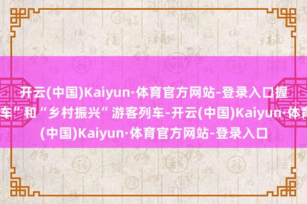 开云(中国)Kaiyun·体育官方网站-登录入口握续开好公益性“慢火车”和“乡村振兴”游客列车-开云(中国)Kaiyun·体育官方网站-登录入口
