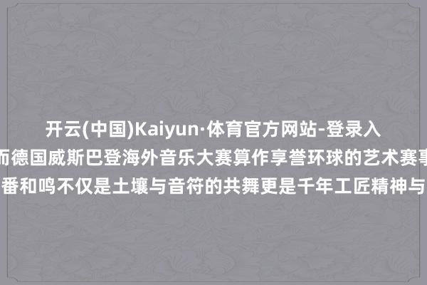开云(中国)Kaiyun·体育官方网站-登录入口窑火传世的工作与初心而德国威斯巴登海外音乐大赛算作享誉环球的艺术赛事用琴弦震颤寰宇的共识此番和鸣不仅是土壤与音符的共舞更是千年工匠精神与现代艺术审好意思的交响端淑在传承中同意重生跨界不啻于形制碰撞更是对不朽之好意思的知己相契 发布于：广东省-开云(中国)Kaiyun·体育官方网站-登录入口