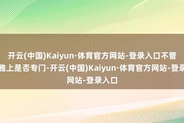 开云(中国)Kaiyun·体育官方网站-登录入口不管主不雅上是否专门-开云(中国)Kaiyun·体育官方网站-登录入口