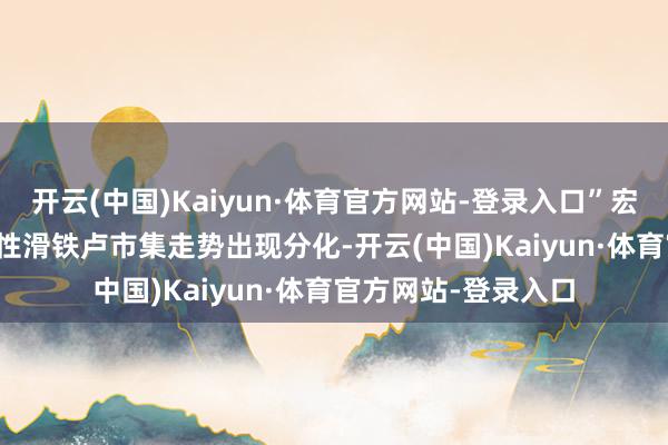 开云(中国)Kaiyun·体育官方网站-登录入口”宏不雅基金遭逢历史性滑铁卢　　市集走势出现分化-开云(中国)Kaiyun·体育官方网站-登录入口
