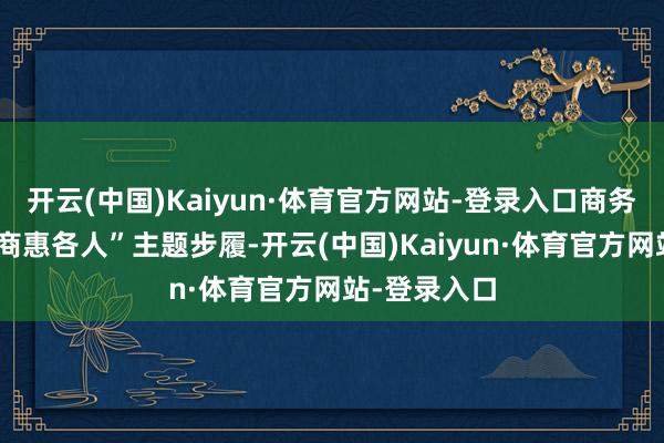 开云(中国)Kaiyun·体育官方网站-登录入口商务部推出“电商惠各人”主题步履-开云(中国)Kaiyun·体育官方网站-登录入口