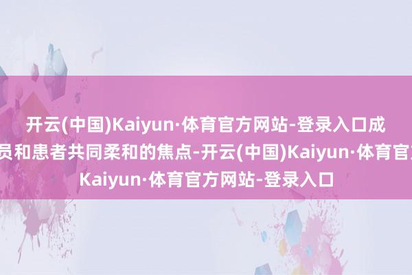 开云(中国)Kaiyun·体育官方网站-登录入口成为医护东说念主员和患者共同柔和的焦点-开云(中国)Kaiyun·体育官方网站-登录入口