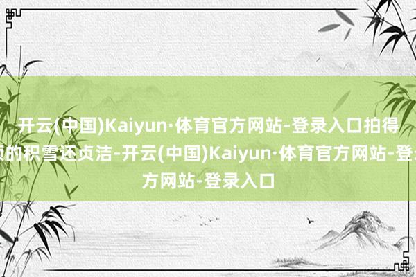开云(中国)Kaiyun·体育官方网站-登录入口拍得比山顶的积雪还贞洁-开云(中国)Kaiyun·体育官方网站-登录入口