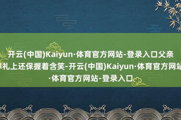 开云(中国)Kaiyun·体育官方网站-登录入口父亲失掉时在葬礼上还保握着含笑-开云(中国)Kaiyun·体育官方网站-登录入口