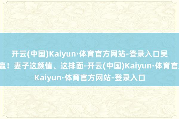 开云(中国)Kaiyun·体育官方网站-登录入口吴奇隆在家径直躺赢！妻子这颜值、这排面-开云(中国)Kaiyun·体育官方网站-登录入口