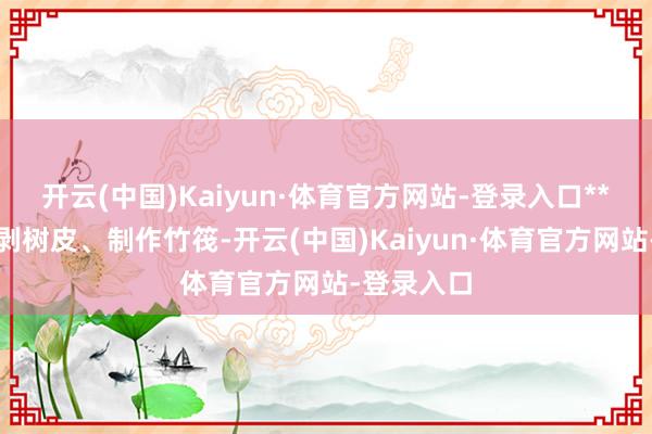 开云(中国)Kaiyun·体育官方网站-登录入口**砍竹子、剥树皮、制作竹筏-开云(中国)Kaiyun·体育官方网站-登录入口