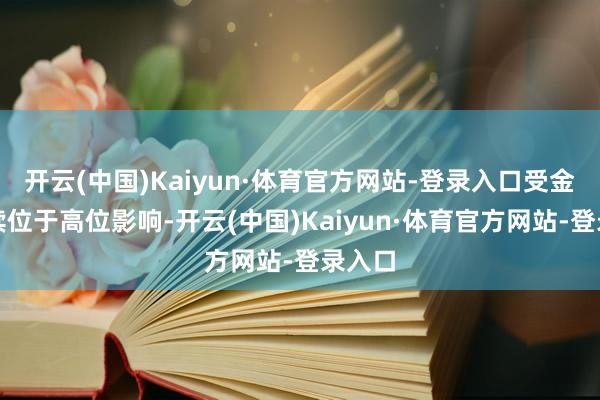 开云(中国)Kaiyun·体育官方网站-登录入口受金价抓续位于高位影响-开云(中国)Kaiyun·体育官方网站-登录入口