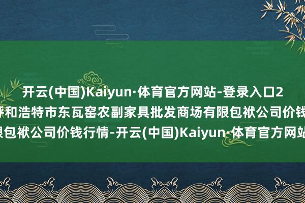 开云(中国)Kaiyun·体育官方网站-登录入口2025年7月16日内蒙古呼和浩特市东瓦窑农副家具批发商场有限包袱公司价钱行情-开云(中国)Kaiyun·体育官方网站-登录入口