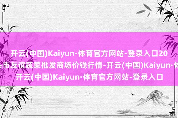 开云(中国)Kaiyun·体育官方网站-登录入口2025年7月16日内蒙包头市友谊蔬菜批发商场价钱行情-开云(中国)Kaiyun·体育官方网站-登录入口