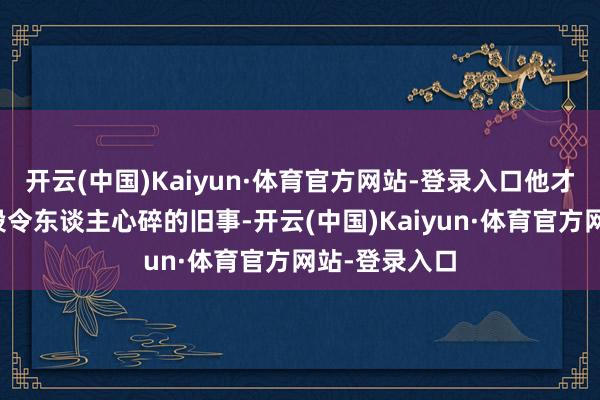 开云(中国)Kaiyun·体育官方网站-登录入口他才景象诠释那段令东谈主心碎的旧事-开云(中国)Kaiyun·体育官方网站-登录入口