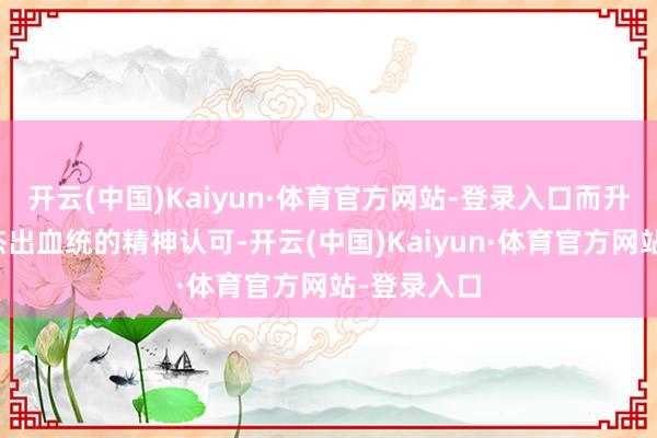 开云(中国)Kaiyun·体育官方网站-登录入口而升华为一种杰出血统的精神认可-开云(中国)Kaiyun·体育官方网站-登录入口
