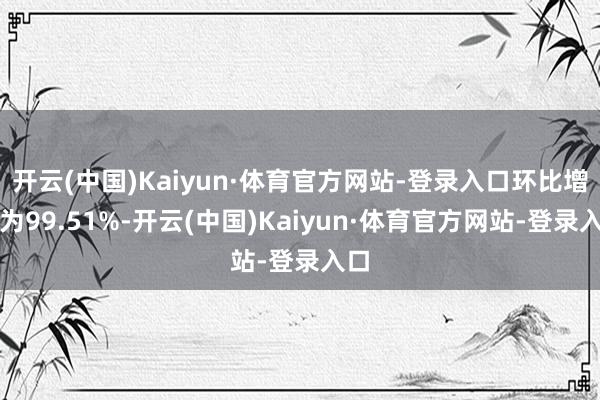 开云(中国)Kaiyun·体育官方网站-登录入口环比增幅为99.51%-开云(中国)Kaiyun·体育官方网站-登录入口
