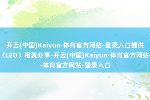 开云(中国)Kaiyun·体育官方网站-登录入口提供近地轨谈（LEO）相聚办事-开云(中国)Kaiyun·体育官方网站-登录入口