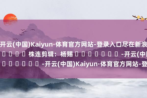 开云(中国)Kaiyun·体育官方网站-登录入口尽在新浪财经APP            						株连剪辑：杨赐 							-开云(中国)Kaiyun·体育官方网站-登录入口