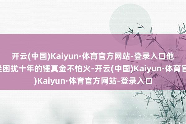 开云(中国)Kaiyun·体育官方网站-登录入口他曾诊治一位被昏迷困扰十年的锤真金不怕火-开云(中国)Kaiyun·体育官方网站-登录入口