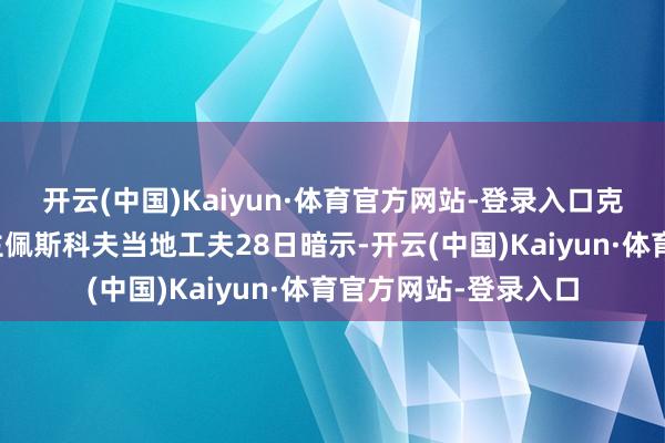 开云(中国)Kaiyun·体育官方网站-登录入口克里姆林宫发言东谈主佩斯科夫当地工夫28日暗示-开云(中国)Kaiyun·体育官方网站-登录入口