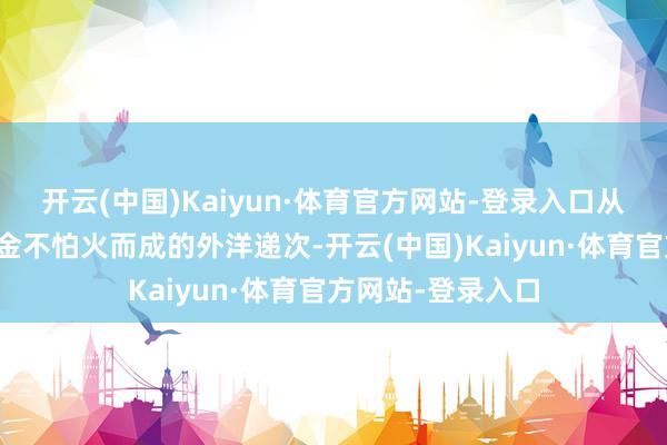 开云(中国)Kaiyun·体育官方网站-登录入口从战火硝烟中淬真金不怕火而成的外洋递次-开云(中国)Kaiyun·体育官方网站-登录入口