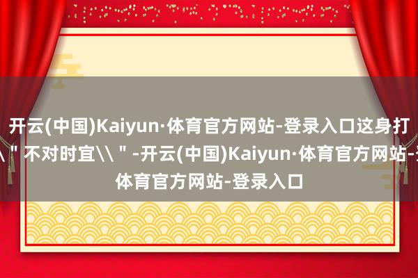 开云(中国)Kaiyun·体育官方网站-登录入口这身打扮几乎\"不对时宜\"-开云(中国)Kaiyun·体育官方网站-登录入口